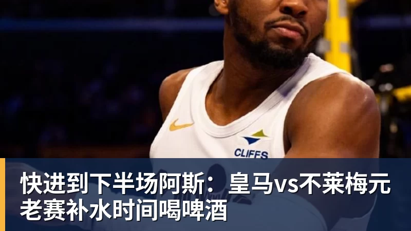 九游体育快进到下半场阿斯：皇马vs不莱梅元老赛补水时间喝啤酒