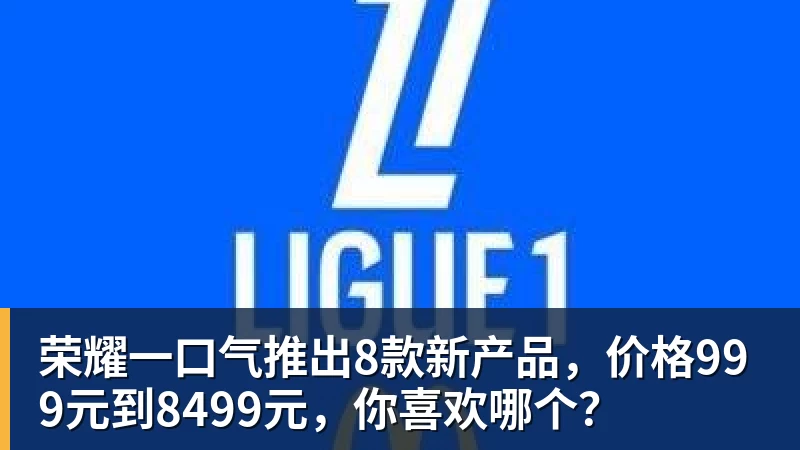 九游体育荣耀一口气推出8款新产品，价格999元到8499元，你喜欢哪个？
