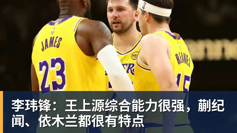 九游体育李玮锋：王上源综合能力很强，蒯纪闻、依木兰都很有特点